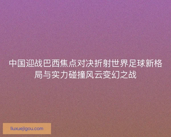 中国迎战巴西焦点对决折射世界足球新格局与实力碰撞风云变幻之战