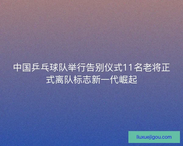 中国乒乓球队举行告别仪式11名老将正式离队标志新一代崛起