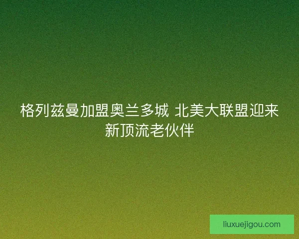 格列兹曼加盟奥兰多城 北美大联盟迎来新顶流老伙伴
