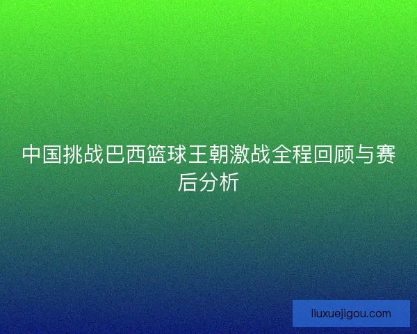 中国挑战巴西篮球王朝激战全程回顾与赛后分析