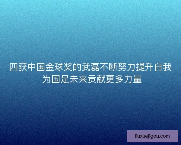 四获中国金球奖的武磊不断努力提升自我 为国足未来贡献更多力量