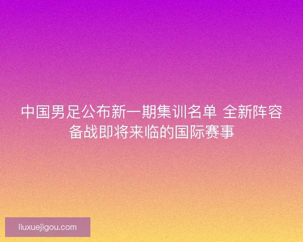 中国男足公布新一期集训名单 全新阵容备战即将来临的国际赛事